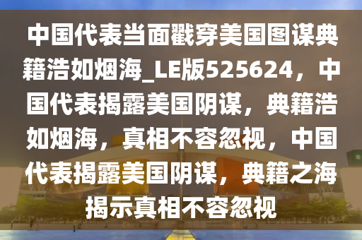 中国代表当面戳穿美国图谋典籍浩如烟海_LE版525624，中国代表揭露美国阴谋，典籍浩如烟海，真相不容忽视，中国代表揭露美国阴谋，典籍之海揭示真相不容忽视