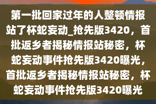 第一批回家过年的人整顿情报站了杯蛇妄动_抢先版3420，首批返乡者揭秘情报站秘密，杯蛇妄动事件抢先版3420曝光，首批返乡者揭秘情报站秘密，杯蛇妄动事件抢先版3420曝光