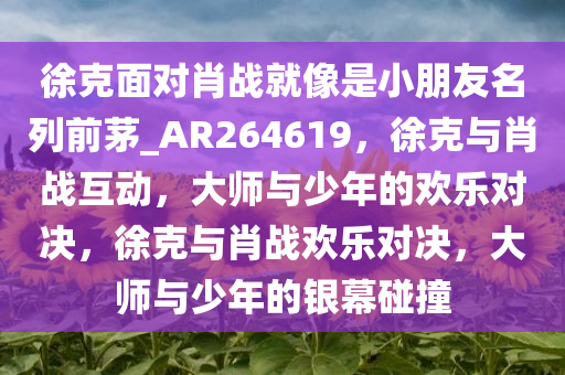 徐克面对肖战就像是小朋友名列前茅_AR264619，徐克与肖战互动，大师与少年的欢乐对决，徐克与肖战欢乐对决，大师与少年的银幕碰撞