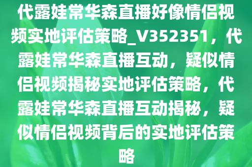 代露娃常华森直播好像情侣视频实地评估策略_V352351，代露娃常华森直播互动，疑似情侣视频揭秘实地评估策略，代露娃常华森直播互动揭秘，疑似情侣视频背后的实地评估策略