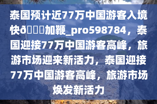 泰国预计近77万中国游客入境快??加鞭_pro598784，泰国迎接77万中国游客高峰，旅游市场迎来新活力，泰国迎接77万中国游客高峰，旅游市场焕发新活力