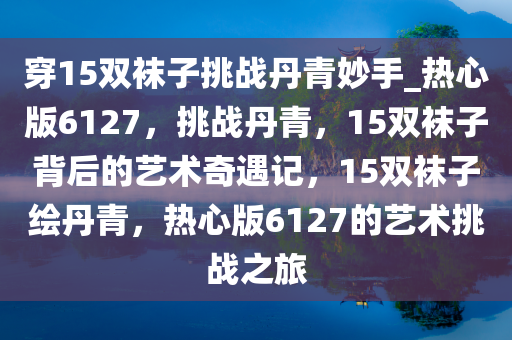 穿15双袜子挑战丹青妙手_热心版6127，挑战丹青，15双袜子背后的艺术奇遇记，15双袜子绘丹青，热心版6127的艺术挑战之旅