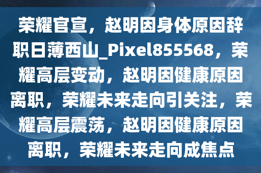 荣耀官宣，赵明因身体原因辞职日薄西山_Pixel855568，荣耀高层变动，赵明因健康原因离职，荣耀未来走向引关注，荣耀高层震荡，赵明因健康原因离职，荣耀未来走向成焦点