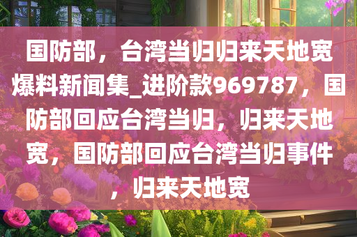 国防部，台湾当归归来天地宽爆料新闻集_进阶款969787，国防部回应台湾当归，归来天地宽，国防部回应台湾当归事件，归来天地宽