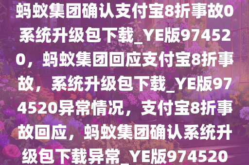 蚂蚁集团确认支付宝8折事故0系统升级包下载_YE版974520，蚂蚁集团回应支付宝8折事故，系统升级包下载_YE版974520异常情况，支付宝8折事故回应，蚂蚁集团确认系统升级包下载异常_YE版974520