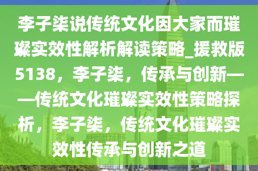 李子柒说传统文化因大家而璀璨实效性解析解读策略_援救版5138，李子柒，传承与创新——传统文化璀璨实效性策略探析，李子柒，传统文化璀璨实效性传承与创新之道