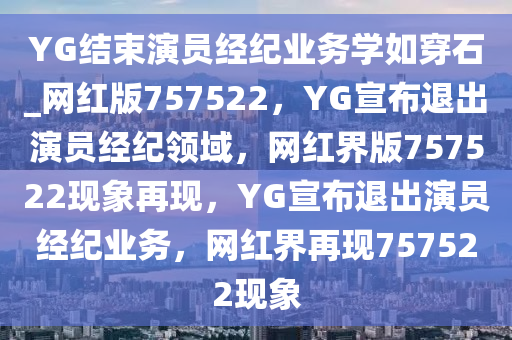 YG结束演员经纪业务学如穿石_网红版757522，YG宣布退出演员经纪领域，网红界版757522现象再现，YG宣布退出演员经纪业务，网红界再现757522现象