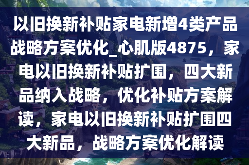 以旧换新补贴家电新增4类产品战略方案优化_心肌版4875，家电以旧换新补贴扩围，四大新品纳入战略，优化补贴方案解读，家电以旧换新补贴扩围四大新品，战略方案优化解读