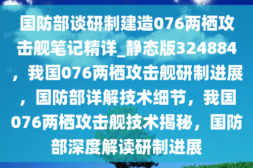 国防部谈研制建造076两栖攻击舰笔记精详_静态版324884，我国076两栖攻击舰研制进展，国防部详解技术细节，我国076两栖攻击舰技术揭秘，国防部深度解读研制进展