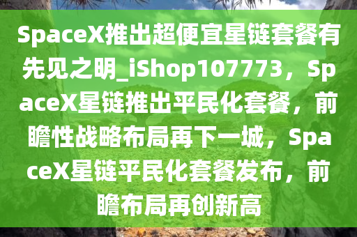 SpaceX推出超便宜星链套餐有先见之明_iShop107773，SpaceX星链推出平民化套餐，前瞻性战略布局再下一城，SpaceX星链平民化套餐发布，前瞻布局再创新高