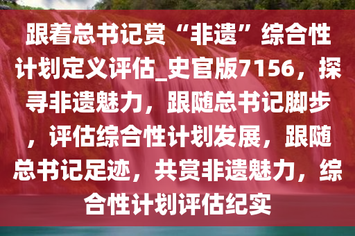 跟着总书记赏“非遗”综合性计划定义评估_史官版7156，探寻非遗魅力，跟随总书记脚步，评估综合性计划发展，跟随总书记足迹，共赏非遗魅力，综合性计划评估纪实