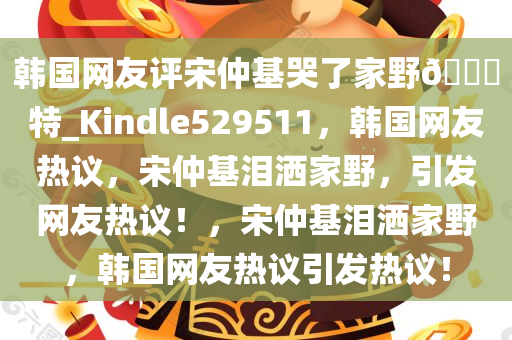 韩国网友评宋仲基哭了家野??特_Kindle529511，韩国网友热议，宋仲基泪洒家野，引发网友热议！，宋仲基泪洒家野，韩国网友热议引发热议！