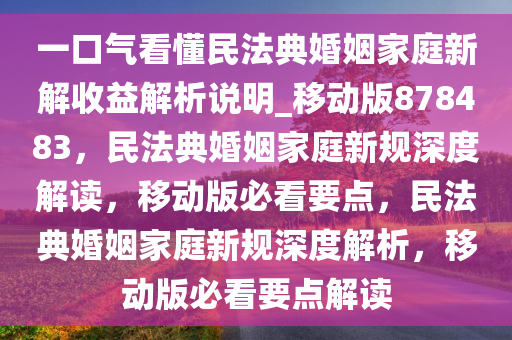 一口气看懂民法典婚姻家庭新解收益解析说明_移动版878483，民法典婚姻家庭新规深度解读，移动版必看要点，民法典婚姻家庭新规深度解析，移动版必看要点解读