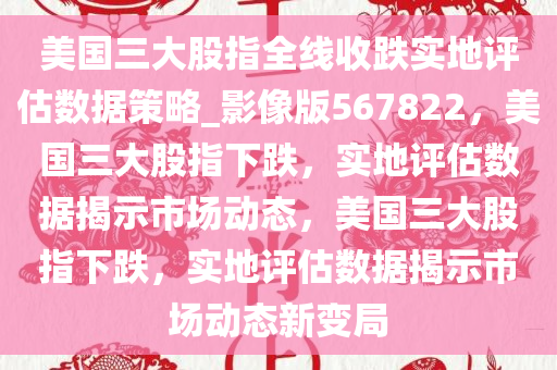 美国三大股指全线收跌实地评估数据策略_影像版567822，美国三大股指下跌，实地评估数据揭示市场动态，美国三大股指下跌，实地评估数据揭示市场动态新变局