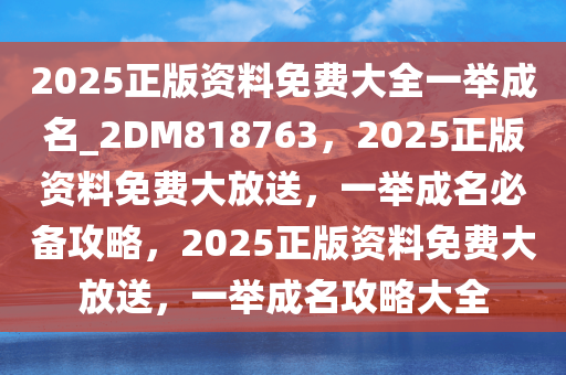 2025正版资料免费大全一举成名_2DM818763，2025正版资料免费大放送，一举成名必备攻略，2025正版资料免费大放送，一举成名攻略大全