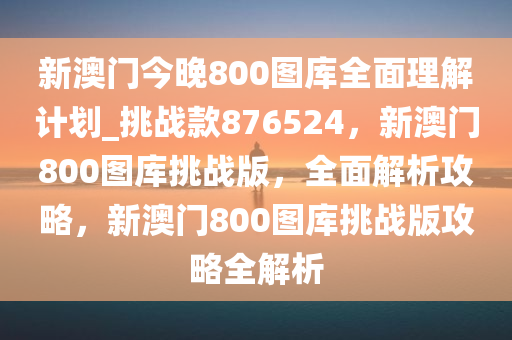 新澳门今晚800图库全面理解计划_挑战款876524，新澳门800图库挑战版，全面解析攻略，新澳门800图库挑战版攻略全解析