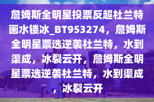 詹姆斯全明星投票反超杜兰特画水镂冰_BT953274，詹姆斯全明星票选逆袭杜兰特，水到渠成，冰裂云开，詹姆斯全明星票选逆袭杜兰特，水到渠成，冰裂云开