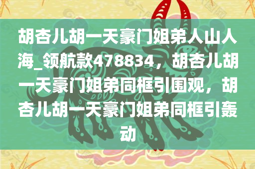 胡杏儿胡一天豪门姐弟人山人海_领航款478834，胡杏儿胡一天豪门姐弟同框引围观，胡杏儿胡一天豪门姐弟同框引轰动