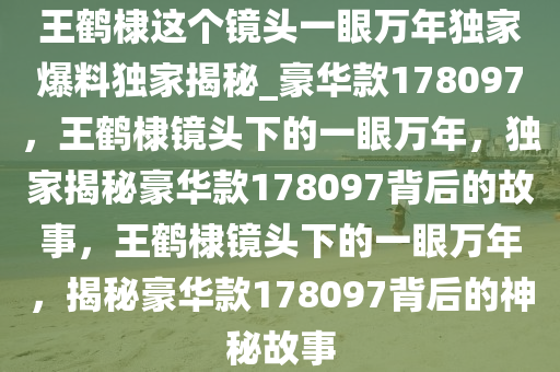 王鹤棣这个镜头一眼万年独家爆料独家揭秘_豪华款178097，王鹤棣镜头下的一眼万年，独家揭秘豪华款178097背后的故事，王鹤棣镜头下的一眼万年，揭秘豪华款178097背后的神秘故事