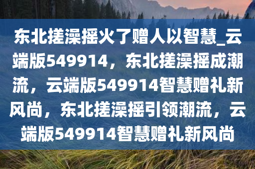 东北搓澡摇火了赠人以智慧_云端版549914，东北搓澡摇成潮流，云端版549914智慧赠礼新风尚，东北搓澡摇引领潮流，云端版549914智慧赠礼新风尚