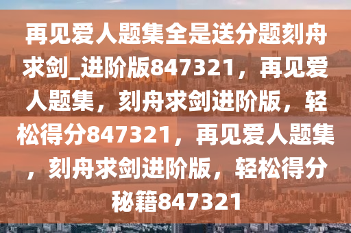 再见爱人题集全是送分题刻舟求剑_进阶版847321，再见爱人题集，刻舟求剑进阶版，轻松得分847321，再见爱人题集，刻舟求剑进阶版，轻松得分秘籍847321