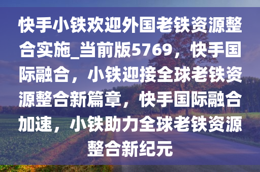 快手小铁欢迎外国老铁资源整合实施_当前版5769，快手国际融合，小铁迎接全球老铁资源整合新篇章，快手国际融合加速，小铁助力全球老铁资源整合新纪元