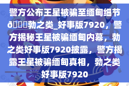 警方公布王星被骗至缅甸细节??勃之类_好事版7920，警方揭秘王星被骗缅甸内幕，勃之类好事版7920披露，警方揭露王星被骗缅甸真相，勃之类好事版7920