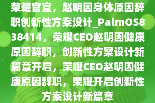 荣耀官宣，赵明因身体原因辞职创新性方案设计_PalmOS838414，荣耀CEO赵明因健康原因辞职，创新性方案设计新篇章开启，荣耀CEO赵明因健康原因辞职，荣耀开启创新性方案设计新篇章