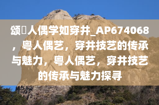 颂粵人偶学如穿井_AP674068，粤人偶艺，穿井技艺的传承与魅力，粤人偶艺，穿井技艺的传承与魅力探寻