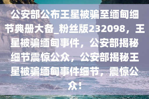 公安部公布王星被骗至缅甸细节典册大备_粉丝版232098，王星被骗缅甸事件，公安部揭秘细节震惊公众，公安部揭秘王星被骗缅甸事件细节，震惊公众！