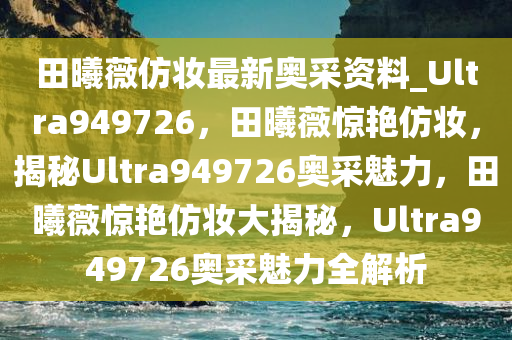 田曦薇仿妆最新奥采资料_Ultra949726，田曦薇惊艳仿妆，揭秘Ultra949726奥采魅力，田曦薇惊艳仿妆大揭秘，Ultra949726奥采魅力全解析