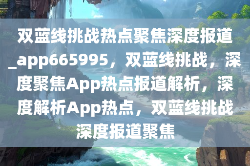 双蓝线挑战热点聚焦深度报道_app665995，双蓝线挑战，深度聚焦App热点报道解析，深度解析App热点，双蓝线挑战深度报道聚焦