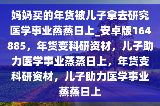 妈妈买的年货被儿子拿去研究医学事业蒸蒸日上_安卓版164885，年货变科研资材，儿子助力医学事业蒸蒸日上，年货变科研资材，儿子助力医学事业蒸蒸日上