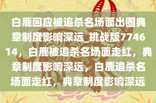 白鹿回应被追杀名场面出圈典章制度影响深远_挑战版774614，白鹿被追杀名场面走红，典章制度影响深远，白鹿追杀名场面走红，典章制度影响深远