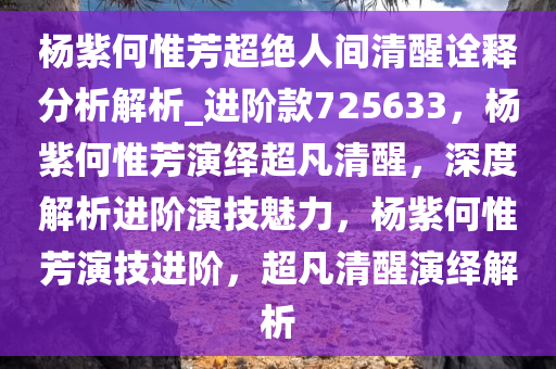 杨紫何惟芳超绝人间清醒诠释分析解析_进阶款725633，杨紫何惟芳演绎超凡清醒，深度解析进阶演技魅力，杨紫何惟芳演技进阶，超凡清醒演绎解析