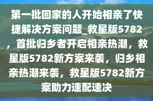 第一批回家的人开始相亲了快捷解决方案问题_救星版5782，首批归乡者开启相亲热潮，救星版5782新方案来袭，归乡相亲热潮来袭，救星版5782新方案助力速配速决