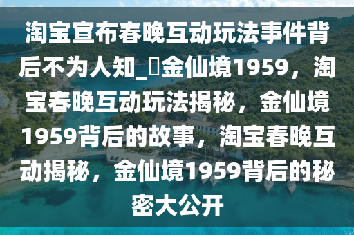 淘宝宣布春晚互动玩法事件背后不为人知_?金仙境1959，淘宝春晚互动玩法揭秘，金仙境1959背后的故事，淘宝春晚互动揭秘，金仙境1959背后的秘密大公开