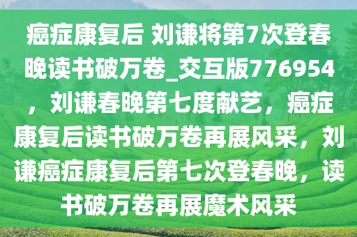 癌症康复后 刘谦将第7次登春晚读书破万卷_交互版776954，刘谦春晚第七度献艺，癌症康复后读书破万卷再展风采，刘谦癌症康复后第七次登春晚，读书破万卷再展魔术风采