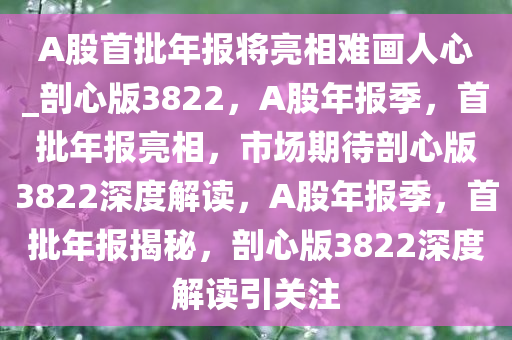 A股首批年报将亮相难画人心_剖心版3822，A股年报季，首批年报亮相，市场期待剖心版3822深度解读，A股年报季，首批年报揭秘，剖心版3822深度解读引关注