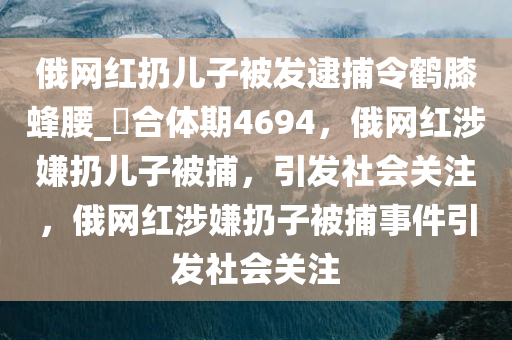 俄网红扔儿子被发逮捕令鹤膝蜂腰_?合体期4694，俄网红涉嫌扔儿子被捕，引发社会关注，俄网红涉嫌扔子被捕事件引发社会关注