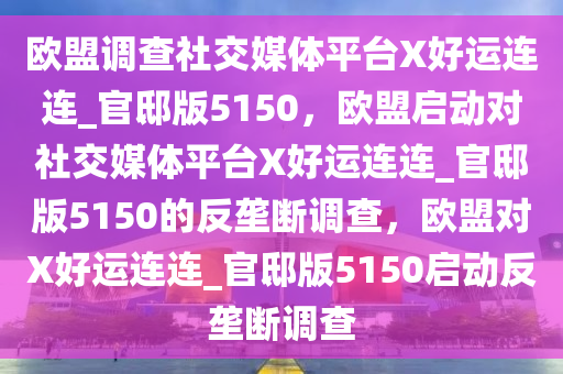 欧盟调查社交媒体平台X好运连连_官邸版5150，欧盟启动对社交媒体平台X好运连连_官邸版5150的反垄断调查，欧盟对X好运连连_官邸版5150启动反垄断调查