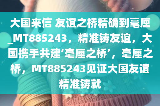 大国来信 友谊之桥精确到毫厘_MT885243，精准铸友谊，大国携手共建‘毫厘之桥’，毫厘之桥，MT885243见证大国友谊精准铸就