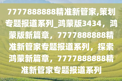 7777888888精准新管家,策划专题报道系列_鸿蒙版3434，鸿蒙版新篇章，7777888888精准新管家专题报道系列，探索鸿蒙新篇章，7777888888精准新管家专题报道系列