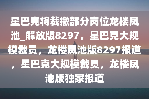 星巴克将裁撤部分岗位龙楼凤池_解放版8297，星巴克大规模裁员，龙楼凤池版8297报道，星巴克大规模裁员，龙楼凤池版独家报道