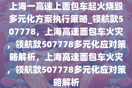 上海一高速上面包车起火烧毁多元化方案执行策略_领航款507778，上海高速面包车火灾，领航款507778多元化应对策略解析，上海高速面包车火灾，领航款507778多元化应对策略解析