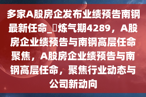 多家A股房企发布业绩预告南钢最新任命_?炼气期4289，A股房企业绩预告与南钢高层任命聚焦，A股房企业绩预告与南钢高层任命，聚焦行业动态与公司新动向