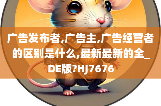 广告发布者,广告主,广告经营者的区别是什么,最新最新的全_DE版?HJ7676