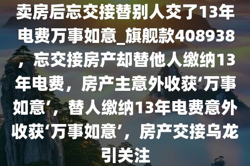 卖房后忘交接替别人交了13年电费万事如意_旗舰款408938，忘交接房产却替他人缴纳13年电费，房产主意外收获‘万事如意’，替人缴纳13年电费意外收获‘万事如意’，房产交接乌龙引关注