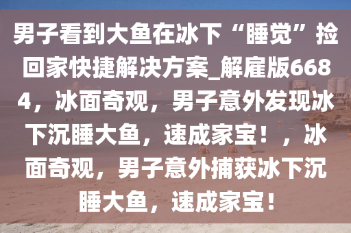 男子看到大鱼在冰下“睡觉”捡回家快捷解决方案_解雇版6684，冰面奇观，男子意外发现冰下沉睡大鱼，速成家宝！，冰面奇观，男子意外捕获冰下沉睡大鱼，速成家宝！