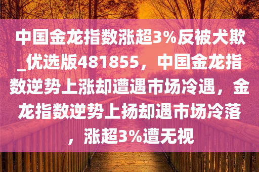 中国金龙指数涨超3%反被犬欺_优选版481855，中国金龙指数逆势上涨却遭遇市场冷遇，金龙指数逆势上扬却遇市场冷落，涨超3%遭无视